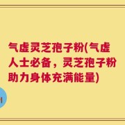 气虚灵芝孢子粉(气虚人士必备，灵芝孢子粉助力身体充满能量)