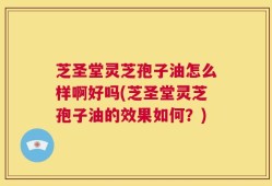 芝圣堂灵芝孢子油怎么样啊好吗(芝圣堂灵芝孢子油的效果如何？)