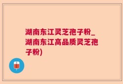 湖南东江灵芝孢子粉_湖南东江高品质灵芝孢子粉)