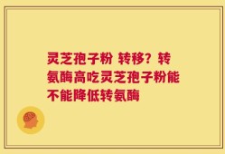 灵芝孢子粉 转移？转氨酶高吃灵芝孢子粉能不能降低转氨酶