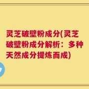 灵芝破壁粉成分(灵芝破壁粉成分解析：多种天然成分提炼而成)