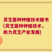 灵芝菌种种植技术图书(灵芝菌种种植技术，助力灵芝产业发展)