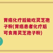 胃癌化疗后能吃灵芝孢子粉(胃癌患者化疗后可食用灵芝孢子粉)