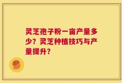 灵芝孢子粉一亩产量多少？灵芝种植技巧与产量提升？