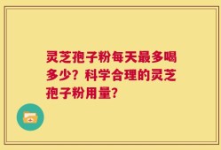 灵芝孢子粉每天最多喝多少？科学合理的灵芝孢子粉用量？