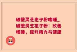 破壁灵芝孢子粉嗜睡_破壁灵芝孢子粉：改善嗜睡，提升精力与健康