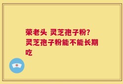 荣老头 灵芝孢子粉？灵芝孢子粉能不能长期吃