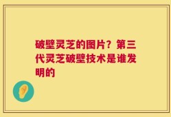 破壁灵芝的图片？第三代灵芝破壁技术是谁发明的