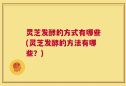 灵芝发酵的方式有哪些(灵芝发酵的方法有哪些？)