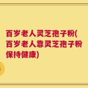 百岁老人灵芝孢子粉(百岁老人靠灵芝孢子粉保持健康)