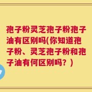 孢子粉灵芝孢子粉孢子油有区别吗(你知道孢子粉、灵芝孢子粉和孢子油有何区别吗？)