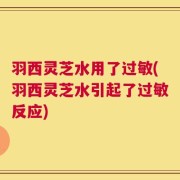 羽西灵芝水用了过敏(羽西灵芝水引起了过敏反应)