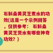 石斛桑黄灵芝煮水的功效(这是一个示例回答，仅供参考： 石斛桑黄灵芝煲水有哪些神奇功效？)