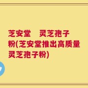 芝安堂   灵芝孢子粉(芝安堂推出高质量灵芝孢子粉)