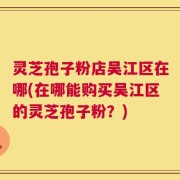 灵芝孢子粉店吴江区在哪(在哪能购买吴江区的灵芝孢子粉？)
