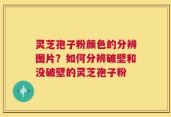 灵芝孢子粉颜色的分辨图片？如何分辨破壁和没破壁的灵芝孢子粉