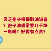 灵芝孢子粉提取油设备？孢子油通常要几千块一瓶吗？好像有点贵？