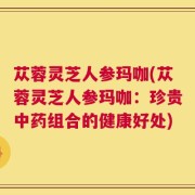 苁蓉灵芝人参玛咖(苁蓉灵芝人参玛咖：珍贵中药组合的健康好处)
