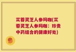 苁蓉灵芝人参玛咖(苁蓉灵芝人参玛咖：珍贵中药组合的健康好处)