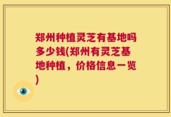 郑州种植灵芝有基地吗多少钱(郑州有灵芝基地种植，价格信息一览)