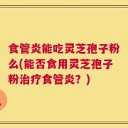 食管炎能吃灵芝孢子粉么(能否食用灵芝孢子粉治疗食管炎？)