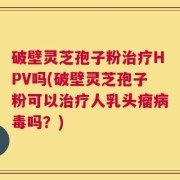 破壁灵芝孢子粉治疗HPV吗(破壁灵芝孢子粉可以治疗人乳头瘤病毒吗？)