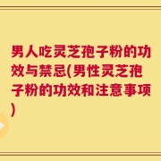 男人吃灵芝孢子粉的功效与禁忌(男性灵芝孢子粉的功效和注意事项)