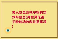 男人吃灵芝孢子粉的功效与禁忌(男性灵芝孢子粉的功效和注意事项)