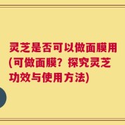 灵芝是否可以做面膜用(可做面膜？探究灵芝功效与使用方法)