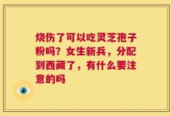 烧伤了可以吃灵芝孢子粉吗？女生新兵，分配到西藏了，有什么要注意的吗