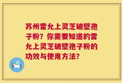 苏州雷允上灵芝破壁孢子粉？你需要知道的雷允上灵芝破壁孢子粉的功效与使用方法？