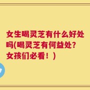女生喝灵芝有什么好处吗(喝灵芝有何益处？女孩们必看！)