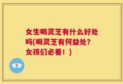 女生喝灵芝有什么好处吗(喝灵芝有何益处？女孩们必看！)