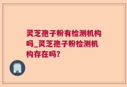 灵芝孢子粉有检测机构吗_灵芝孢子粉检测机构存在吗？