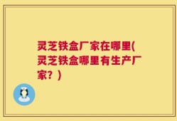 灵芝铁盒厂家在哪里(灵芝铁盒哪里有生产厂家？)