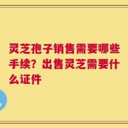 灵芝孢子销售需要哪些手续？出售灵芝需要什么证件