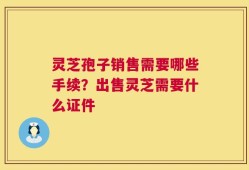 灵芝孢子销售需要哪些手续？出售灵芝需要什么证件