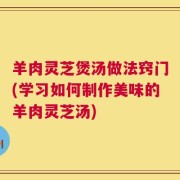 羊肉灵芝煲汤做法窍门(学习如何制作美味的羊肉灵芝汤)