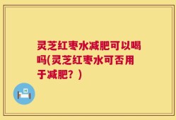 灵芝红枣水减肥可以喝吗(灵芝红枣水可否用于减肥？)
