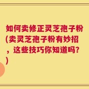 如何卖修正灵芝孢子粉(卖灵芝孢子粉有妙招，这些技巧你知道吗？)