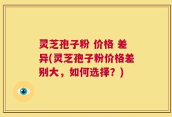 灵芝孢子粉 价格 差异(灵芝孢子粉价格差别大，如何选择？)