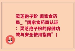 灵芝孢子粉 国家食药局_“国家食药局认证：灵芝孢子粉的保健功效与安全使用指南”)