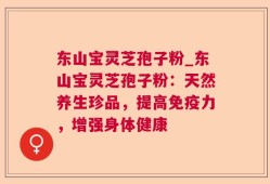 东山宝灵芝孢子粉_东山宝灵芝孢子粉：天然养生珍品，提高免疫力，增强身体健康