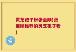 灵芝孢子粉张至顺(张至顺推荐的灵芝孢子粉)