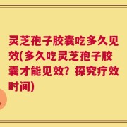 灵芝孢子胶囊吃多久见效(多久吃灵芝孢子胶囊才能见效？探究疗效时间)