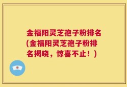 金福阳灵芝孢子粉排名(金福阳灵芝孢子粉排名揭晓，惊喜不止！)