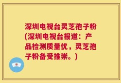 深圳电视台灵芝孢子粉(深圳电视台报道：产品检测质量优，灵芝孢子粉备受推崇。)