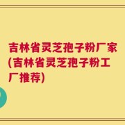 吉林省灵芝孢子粉厂家(吉林省灵芝孢子粉工厂推荐)