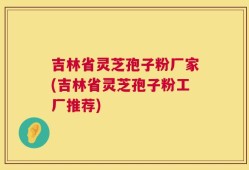 吉林省灵芝孢子粉厂家(吉林省灵芝孢子粉工厂推荐)