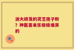 浙大研发的灵芝孢子粉？神医喜来乐格格谁演的